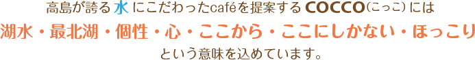 高島が誇る「水」にこだわったcaféを提案するCOCCO（こっこ）には「湖水・最北湖・個性・心・ここから・ここにしかない・ほっこり」という意味を込めています。
